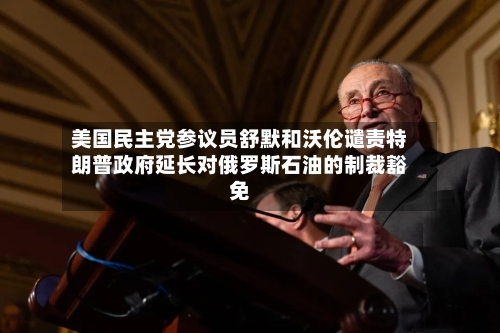 美国民主党参议员舒默和沃伦谴责特朗普政府延长对俄罗斯石油的制裁豁免-第1张图片