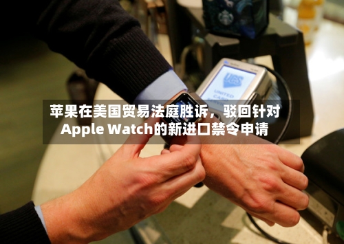 苹果在美国贸易法庭胜诉	，驳回针对Apple Watch的新进口禁令申请-第3张图片