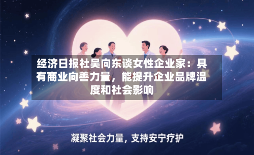 经济日报社吴向东谈女性企业家：具有商业向善力量，能提升企业品牌温度和社会影响-第2张图片