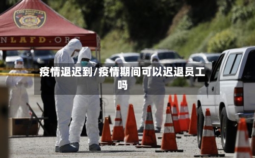 疫情退迟到/疫情期间可以迟退员工吗-第1张图片