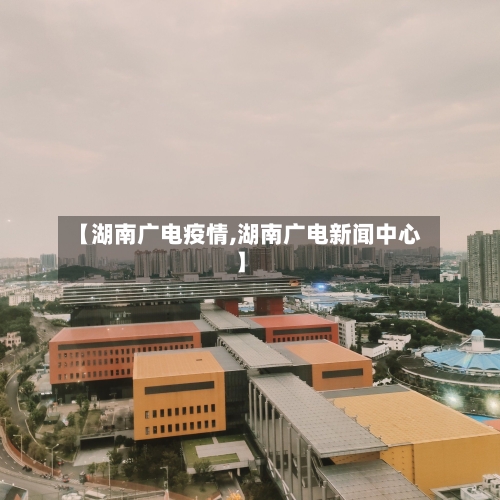 【湖南广电疫情,湖南广电新闻中心】-第1张图片